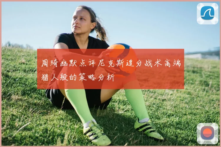 周琦幽默点评尼克斯追分战术高端猎人般的策略分析