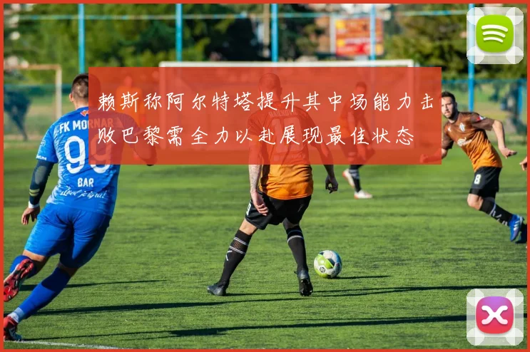 赖斯称阿尔特塔提升其中场能力击败巴黎需全力以赴展现最佳状态