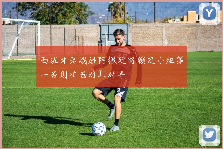 西班牙若战胜阿根廷将锁定小组第一否则将面对J1对手