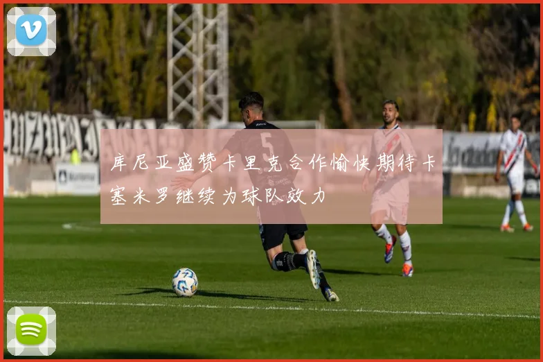 库尼亚盛赞卡里克合作愉快期待卡塞米罗继续为球队效力