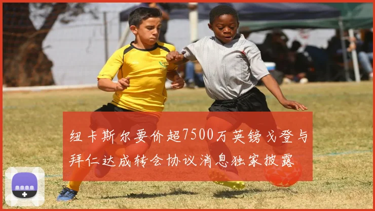 纽卡斯尔要价超7500万英镑戈登与拜仁达成转会协议消息独家披露