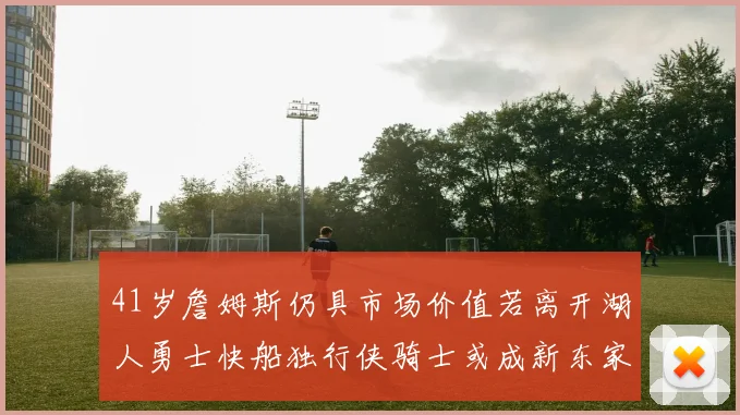 41岁詹姆斯仍具市场价值若离开湖人勇士快船独行侠骑士或成新东家