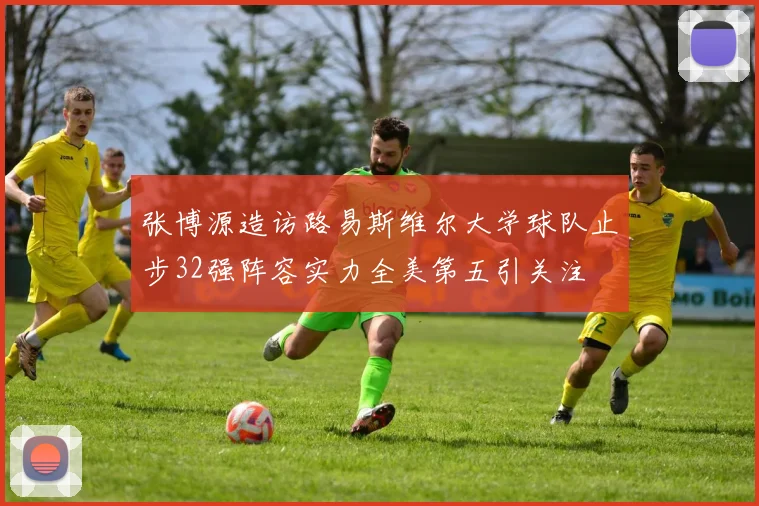 张博源造访路易斯维尔大学球队止步32强阵容实力全美第五引关注