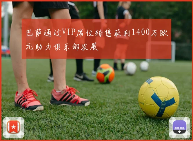 巴萨通过VIP席位转售获利1400万欧元助力俱乐部发展