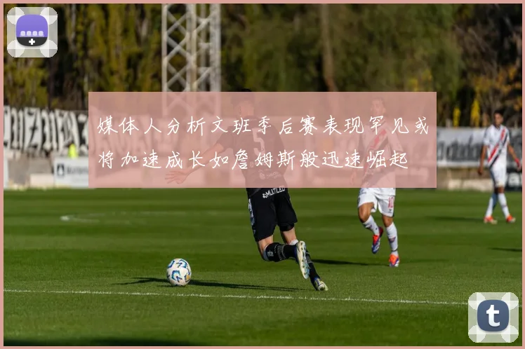 媒体人分析文班季后赛表现罕见或将加速成长如詹姆斯般迅速崛起