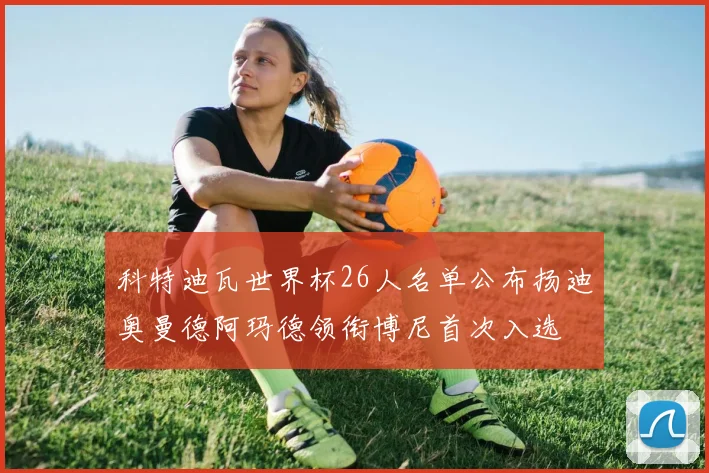 科特迪瓦世界杯26人名单公布扬迪奥曼德阿玛德领衔博尼首次入选