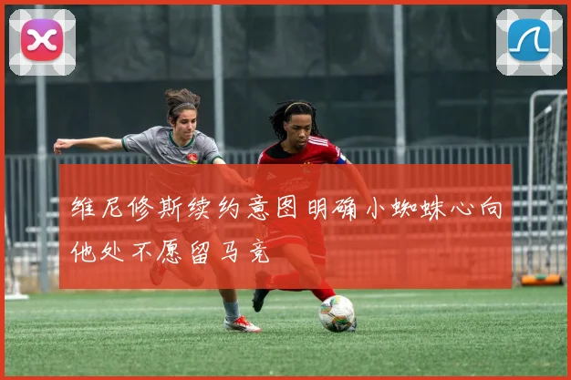 维尼修斯续约意图明确小蜘蛛心向他处不愿留马竞
