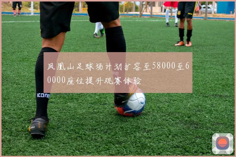 凤凰山足球场计划扩容至58000至60000座位提升观赛体验