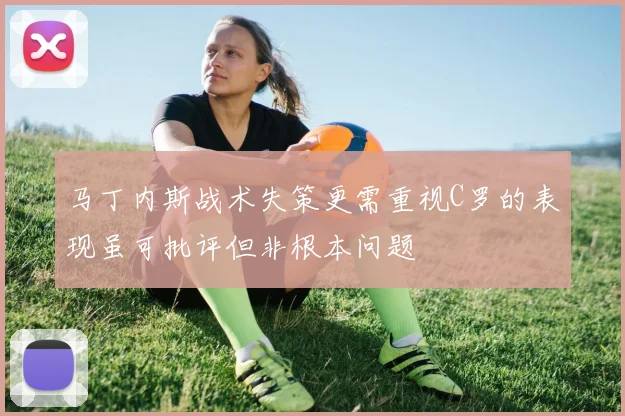 马丁内斯战术失策更需重视C罗的表现虽可批评但非根本问题