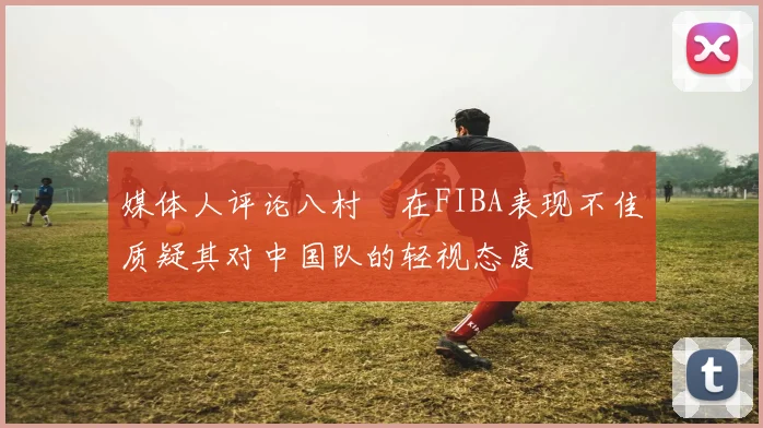 媒体人评论八村塁在FIBA表现不佳质疑其对中国队的轻视态度