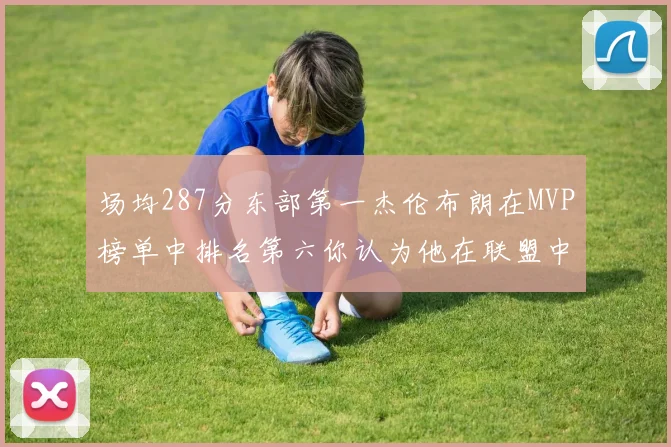 场均287分东部第一杰伦布朗在MVP榜单中排名第六你认为他在联盟中应排第几