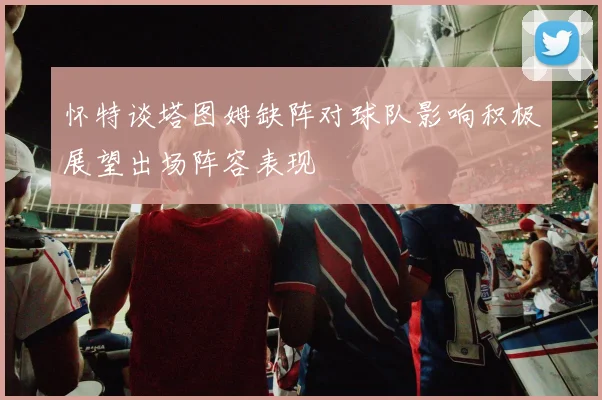 怀特谈塔图姆缺阵对球队影响积极展望出场阵容表现