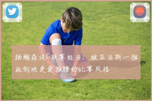 杨瀚森谈G联赛经历：被亚当斯一推就倒地更爱推腰的比赛风格
