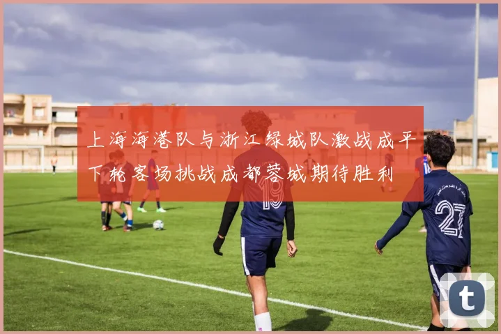 上海海港队与浙江绿城队激战成平下轮客场挑战成都蓉城期待胜利