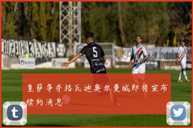皇萨争夺格瓦迪奥尔曼城即将宣布续约消息