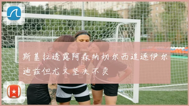 斯基拉透露阿森纳切尔西追逐伊尔迪兹但尤文坚决不卖