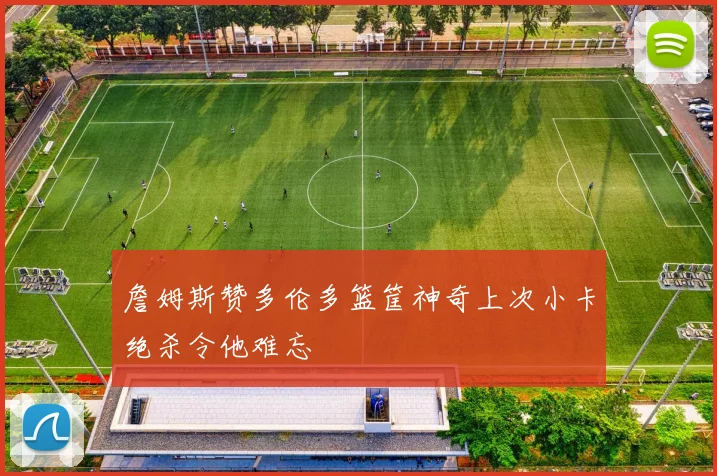 詹姆斯赞多伦多篮筐神奇上次小卡绝杀令他难忘