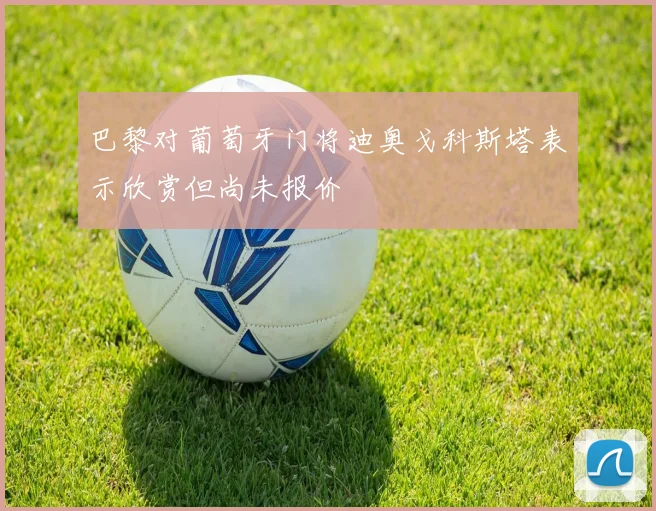 巴黎对葡萄牙门将迪奥戈科斯塔表示欣赏但尚未报价