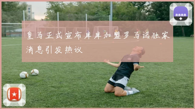 皇马正式宣布库库加盟罗马诺独家消息引发热议