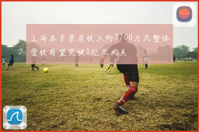 上海本季票房收入约7700万元整体营收有望突破1亿元大关