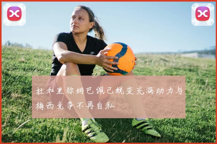 杜加里称姆巴佩已蜕变充满动力与梅西竞争不再自私