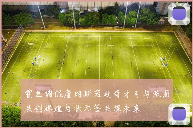 霍里调侃詹姆斯若赴奇才可与浓眉共创辉煌与状元签共谋未来
