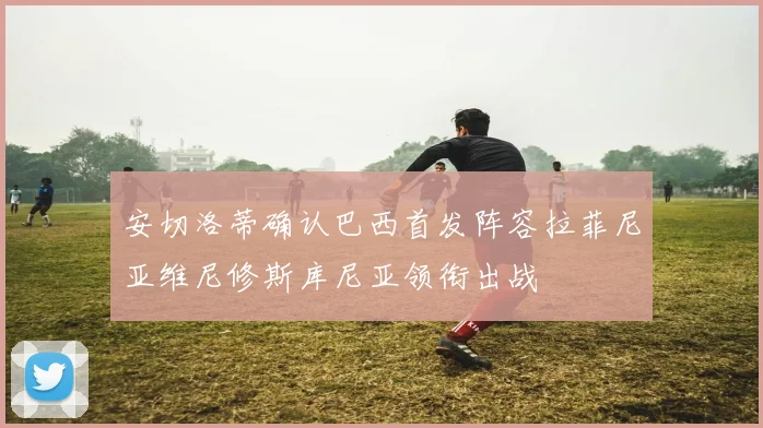 安切洛蒂确认巴西首发阵容拉菲尼亚维尼修斯库尼亚领衔出战