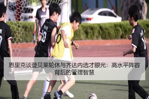 恩里克谈登贝莱轮休与齐达内选才眼光:高水平阵容背后的管理智慧